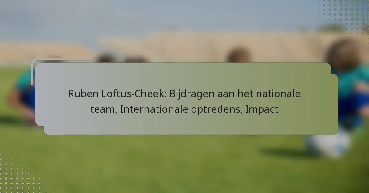Ruben Loftus-Cheek: Bijdragen aan het nationale team, Internationale optredens, Impact