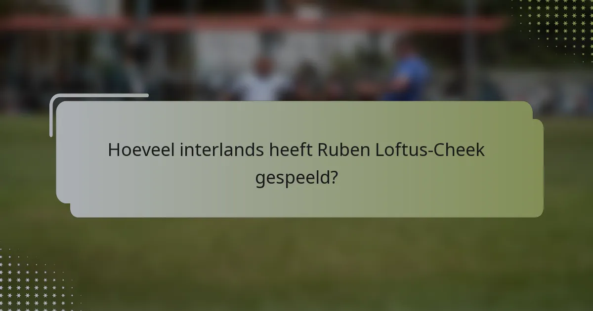 Hoeveel interlands heeft Ruben Loftus-Cheek gespeeld?