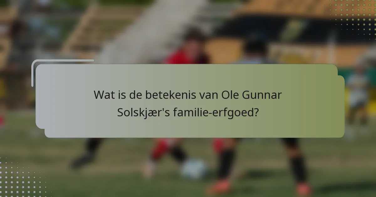 Wat is de betekenis van Ole Gunnar Solskjær's familie-erfgoed?